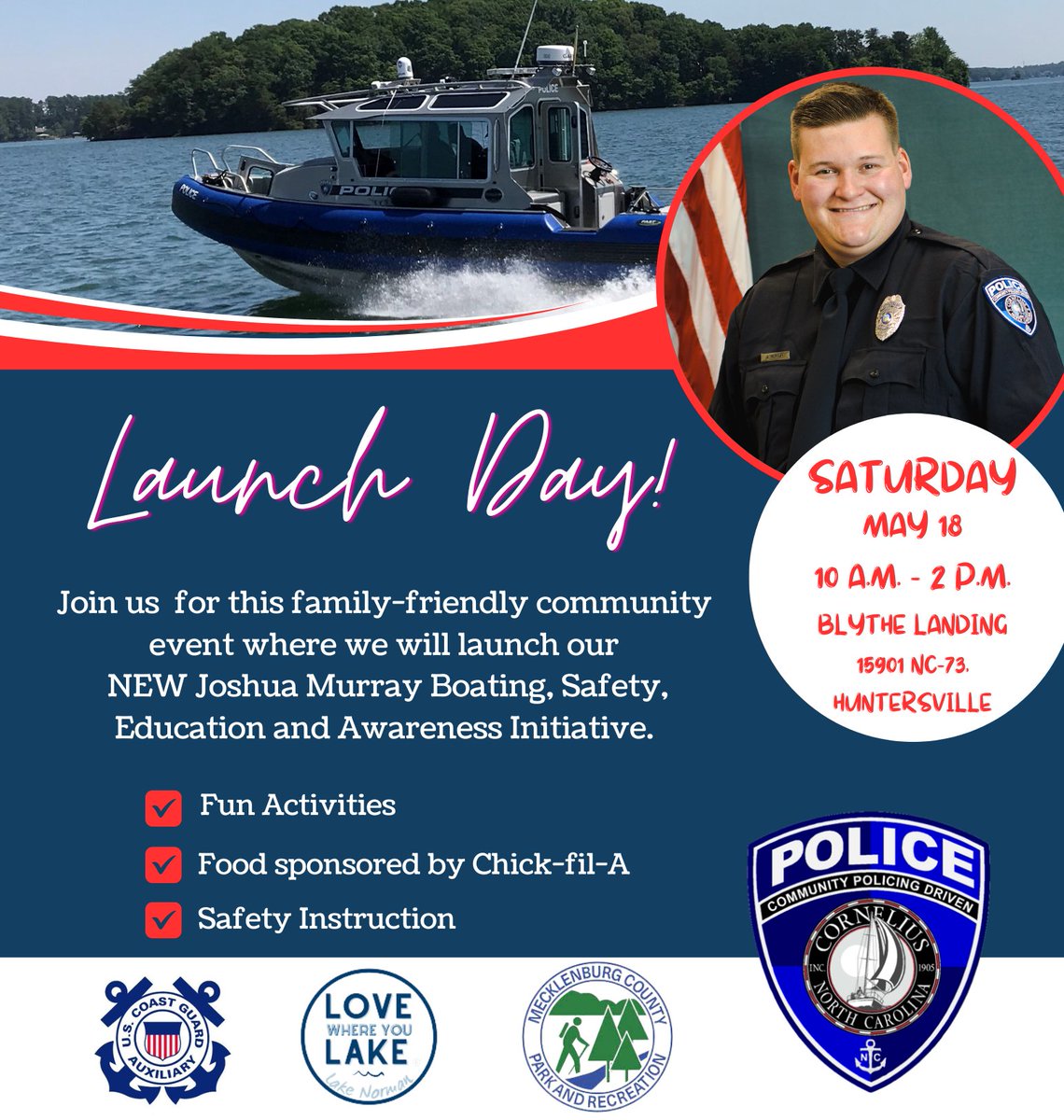 This Saturday, May 18, 2024, at 10 a.m., the Cornelius Police Department will host a Dedication and Launch for the Joshua Murray Boating, Safety, Education and Awareness Initiative at Blythe Landing, 15901 NC-73, Huntersville, NC. This event will be rain or shine!