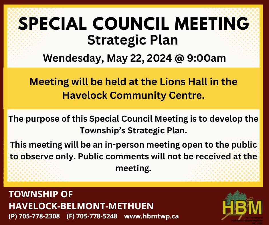 SPECIAL COUNCIL MEETING
Wed, May 22, 2024, @ 9:00 am.

The purpose of this Special Council Meeting is to develop the Township’s Strategic Plan.

This meeting will be held at the Lions Hall in the Havelock Community Centre. 

Public comments will not be received at the meeting.