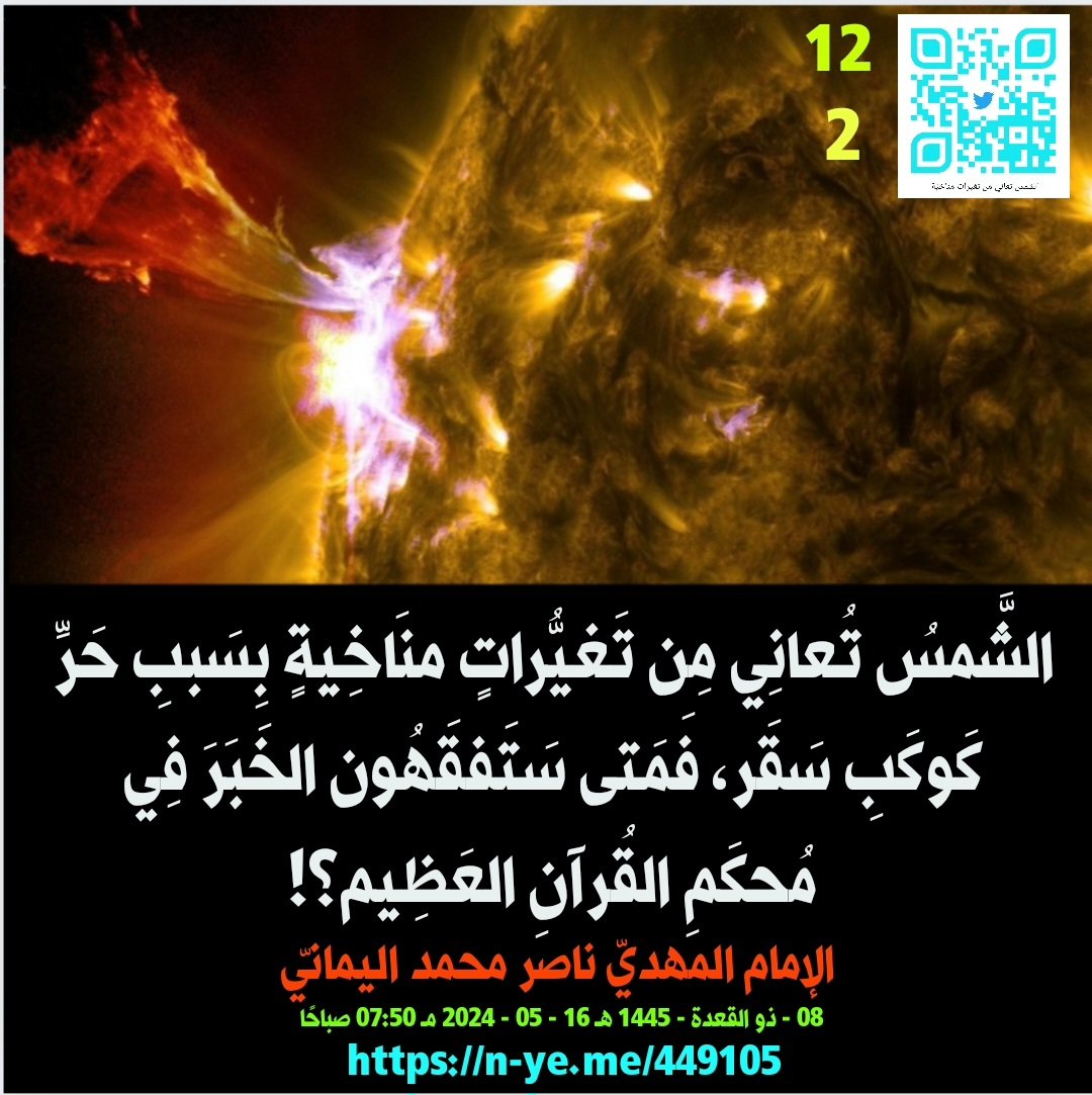 awaitedmahdiN's tweet photo. الشَّمسُ تُعانِي مِن تَغيُّراتٍ منَاخِيةٍ بِسَببِ حَرِّ كَوكَبِ سَقَر، فَمَتى سَتَفقَهُون الخَبَرَ فِي مُحكَمِ القُرآنِ العَظِيم؟!
- 2 -
الإمام المهديّ ناصر محمد اليمانيّ
08 - ذو القعدة - 1445 هـ
16 - 05 - 2024 مـ
07:50 صباحًا
(بحسب التّقويم الرّسميّ لأم القُرى)
[لمتابعة رابط المشاركة الأصلية للبيان]
https://t.co/qQj4gDtfUJ
__________
البيان من موسوعة البيانات بموقعنا الرسمي بخط واضح ومنسق على الرابط التالي:
https://t.co/vny7PeSsGm
https://t.co/qDvQe2XNuB

الشَّمسُ تُعانِي مِن تَغيُّراتٍ منَاخِيةٍ بِسَببِ حَرِّ كَوكَبِ سَقَر، فَمَتى سَتَفقَهُون الخَبَرَ فِي مُحكَمِ القُرآنِ العَظِيم؟!

بِسم الله قَاهِر الجَبابِرة في الدُّنيا وفي الآخرة..

ويا معشَر شُعوب البَشَر، صَدِّقوا بالقُرآن العَظيم واعتَصِموا بِه؛ فوالله وتالله وبالله العظيم أنَّ عُلمَاء المناخ قد أضَلُّوكم ضلالًا بَعيدًا بسبب فَرضِيَّتهم غَيْر العِلميَّة أن سَبب ارتفاع الحرارة لكوكَب الأرض هو بسبب الغازات الكَربونيَّة مِن مصانع البَشَر وسياراتهم ومحركاتهم، والسُّؤال الذي يطرح نفسه للعقل والمَنطِق: فما هو سبب التَّغيُّرات المناخيَّة التي تُعاني منها الشمس ذاتها وارتفاع حرارتها إلَّا بسبب اقتراب كَوكَب سَقر - الأشَد حَرًّا مِن الشَّمس - فرفع حَرَّ ضُحاها تَصديق شرطٍ مِن أشراط الساعة الكُبَر اذا أدركت الشَّمس القمر فتَلاها في أوَّل الشَّهر فَيُولَد الهِلال مِن قَبْل الكُسوف الشَّمسيّ فاجتمعت به الشمس وقَد هو هِلالًا؟! فَلَكَم تَكَرَّر إدراك الشَّمْس للقَمَر في كَثيرٍ مِن الأشهُر نذيرًا للبَشَر فيكتَمِل البَدْر قَبْل لَيلة النِّصف مِن الشَّهْر بسبب اقتراب كَوكَب سَقَر نذيرًا للبشَر لِمَن شاء منهم أن يَتَقَدَّم أو يَتَأخَّر، وما تُغني الآيات والنُّذُر عَن قَومٍ لا يُؤمنون بأنَّ الله هو المُسَيطِر على مَلَكوت السَّماوات والأرض؛ سُبحان الله العَظيم عَمَّا يُلحِدون وعَمَّا يُشرِكون وتعالَى عُلُوًّا كَبيرًا، أم لَهُم آلِهَةٌ تمنعهم مِن بأس الله الواحِد القَهَّار يا معشَر الذين كَرِهوا رضوان نَفْس الله وكَرِهوا كتابه القُرآن العَظيم ويُريدون أن يُطفِئوا نُور الله ويأبَى الله إلَّا أن يُتِمَّ للعالَمين نُوره فَيُظِهره على الدِّين كُلّه ولو كَرِه المُجرمون ظهوره.

وأُبَشِّر الذين أضَلُّوا أنفسهم وأضَلُّوا أُمَّتهم بِكوكب العذاب سَقَر؛ تَدعو مَن بَغَى وطَغَى وتَجَبَّر - فَليبشروا بِأُمِّهم الهاويَة؛ سِجن الله وما أدراك ما سِجن الله؛ نار الله الكُبرَى سَقَر وقُودها النَّاس والحِجارة، لها سبعةُ عنابرٍ ذات أبوابٍ مُؤصَدةٍ في عَمَدٍ مُّمَدَّدة بالجحيم تصديقًا لقول الله تعالى: {وَمَن يَهْدِ ٱللَّهُ فَهُوَ ٱلْمُهْتَدِ ۖ وَمَن يُضْلِلْ فَلَن تَجِدَ لَهُمْ أَوْلِيَآءَ مِن دُونِهِۦ ۖ وَنَحْشُرُهُمْ يَوْمَ ٱلْقِيَٰمَةِ عَلَىٰ وُجُوهِهِمْ عُمْيًا وَبُكْمًا وَصُمًّا ۖ مَّأْوَىٰهُمْ جَهَنَّمُ ۖ كُلَّمَا خَبَتْ زِدْنَٰهُمْ سَعِيرًا ﴿٩٧﴾} صدق الله العظيم [ الإسراء]، لِكُلِّ بابٍ مِنهم جُزءٌ مَقسومٌ - مِن الذين طغوا في البلاد فأكثَروا فيها الفساد، ولسوف تعلمون أن الله ليس بغافلٍ عَمَّا يَعمَل الظَّالِمون، فقد أرسل الله كَوكَب سَقَر؛ هي حسبهم جهنَّم أُمّهم الهاويَة؛ إليها تَدعو مَن بغَى وطغى وتجبَّر، ولسوف تعلمون ما يفعل الله بالمُجرِمين الذين طغوا في البلاد فأكثروا فيها الفساد إن رَبّي لَهُم لَبِلمِرصاد، ولكن ما أريد قوله هو: أن تنقِذوا أنفسكم بالإيمان بالقُرآن العظيم والاعتصام بِمُحكَم القُرآن العظيم، تصديقًا لقول الله تعالى: {وَاتَّقُوا فِتْنَةً لَّا تُصِيبَنَّ الَّذِينَ ظَلَمُوا مِنكُمْ خَاصَّةً ۖ وَاعْلَمُوا أَنَّ اللَّهَ شَدِيدُ الْعِقَابِ ﴿٢٥﴾} صدق الله العظيم [سورة الأنفال].

ويا معشر المُسلِمين وكافَّة شعوب العالَمين، فِرّوا إلى الله إنّي لَكُم من بأسه نَذيرٌ مُبيْنٌ، واستغفروا الله وتوبوا إليه مَتَابًا، واعبدوا الله وحده لا شريك له ولا تدعوا مع الله أحدًا.

ويا معشر المؤمنين في فلسطين، لا تقولوا لشهدائكم أنَّهُم شُفعاؤكم عِند الله واستغنوا برحمة الله أرحَم الرَّاحمين، واعتَصِموا بالله وصَدِّقوا قول الله تعالى: {وَأَنذِرْ بِهِ الَّذِينَ يَخَافُونَ أَن يُحْشَرُوا إِلَىٰ رَبِّهِمْ ۙ لَيْسَ لَهُم مِّن دُونِهِ وَلِيٌّ وَلَا شَفِيعٌ لَّعَلَّهُمْ يَتَّقُونَ ﴿٥١﴾} صدق الله العظيم [سورة الأنعام].

"اللهم بَصّرهم بداعي الحقّ مِن رَبِّهم واغفِر لَهُم وارحمهم وانصرهم نَصر عَزيزٍ مُقتَدِرٍ، اللهم اجعل حرارة عَذابك عليهم بَردًا وسلامًا كما جعلت النَّار بَردًا وسَلامًا على إبراهيم بِرحمتك يا أرحَم الرَّاحمين، اللهم إنّي أُشهِدَك أنّي مُصَدِّقَك أنَّك سَوف ترفع درجات الحرارة إلى ما لَم يَكونوا يَحتَسِبون (الظالمون لأنفسهم)، وما ظلمهم الله ولَكِن أنفسهم يَظِلمون".

اللهم قَد بَلَّغت اللهم فاشهَد، فأنت أعلَم بِما يُوعون داعي الحقّ من رَبِّهم سُبحانك إنَّك بعبادك خَبيرٌ بَصيرٌ.

سبحان رَبّك رَبِّ العِزَّة عمَّا يَصِفون وسلامٌ على المُرسَلين والحَمدُ لله رَبِّ العالَمين..

الدَّاعي إلى الله؛ عَبْد الله وخَليفته الإمام المَهديّ ناصِر مُحَمَّد اليمَانيّ.
________________