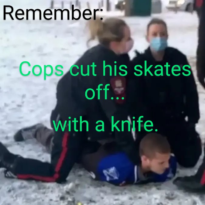 Remember when 2 policewomen attacked a young guy on an outdoor rink, drew a taser on him and cut his skates off with a knife?

I do.

COVID lockdowns.  Calgary.
He was the only guy on the ice.
Better safe than sorry.
LOST FREEDOM FILES # 429
😷🚫🙅‍♂️🏒🚨👮🏼‍♀️🪚👮‍♀️🚨🏒🙅‍♂️🚫😷