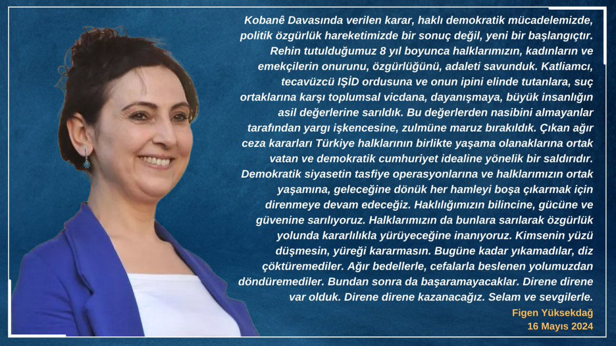 Kimsenin yüzü düşmesin, yüreği kararmasın. Bugüne kadar yıkamadılar, diz çöktüremediler. Ağır bedellerle, cefalarla beslenen yolumuzdan döndüremediler. Bundan sonra da başaramayacaklar. Direne direne var olduk. Direne direne kazanacağız. Selam ve sevgilerle.