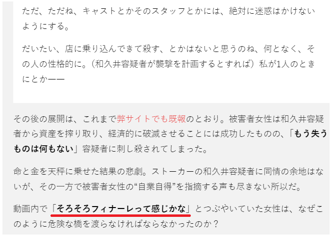 新宿ストーカー殺人の続報記事を読み、ライブ配信でここまで煽ったらそりゃね…というお気持ち

・インスタライブで加害者男性を『ヤバいストーカー客』『きちがい』として紹介し、本当に人を殺すタイプ、と感想を述べる
・迷惑料として倍しぼり取る、と発言

そろそろフィナーレかな、じゃあないのよ