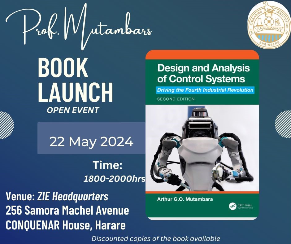 THE ZIMBABWE BOOK LAUNCH Design and Analysis of Control Systems: Driving the Fourth Industrial Revolution By Professor Arthur G.O. Mutambara Wednesday 22 May 2024 18:00-20:00 Venue: Zimbabwe Institution of Engineers (ZIE) HQ 256 Samora Machel Avenue CONQUENAR House