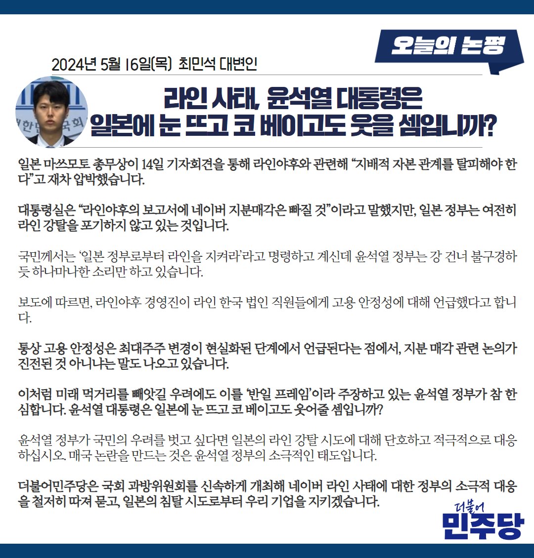 미래 먹거리를 빼앗길 우려에도 이를 ‘반일 프레임’이라 주장하고 있는 윤석열 정부가 참 한심합니다. 윤석열 대통령은 일본에 눈 뜨고 코 베이고도 웃어줄 셈입니까? 국민 우려를 벗고 싶다면 일본의 라인 강탈 시도에 대해 단호하고 적극적으로 대응하십시오. #최민석_대변인_브리핑