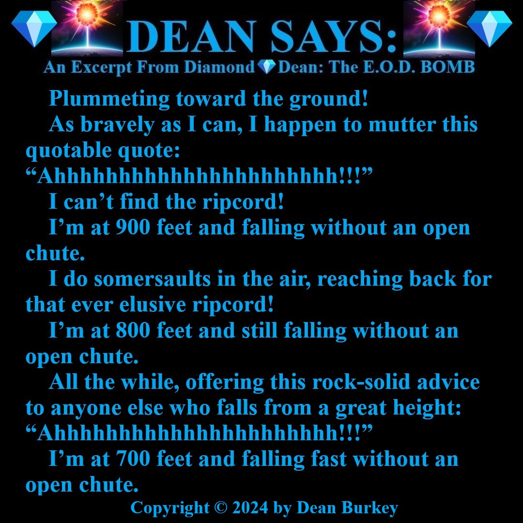 “Diamond💎Dean: The E.O.D. BOMB”
A Comedian Spy
Enjoy A Super Fun Multi-Media Action Comedy Experience: amzn.to/43D30YF
#DeanSays #BaseJumping #Parachuting #Falling #Plummeting #Funny #Comedy #Action #Spies #Humor #Suspense #Beauty #Love #Fun #NewRead #Novel #AmazonKindle