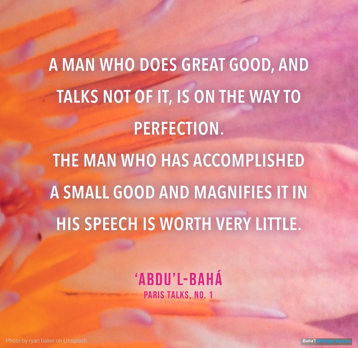 A man who does great good, and talks not of it, is on the way to perfection.
The man who has accomplished a small good and magnifies it in his speech is worth very little.
 
‘Abdu’l-Bahá, Paris Talks, no. 1.
bahai.org/r/937602921
#Bahai #quotes