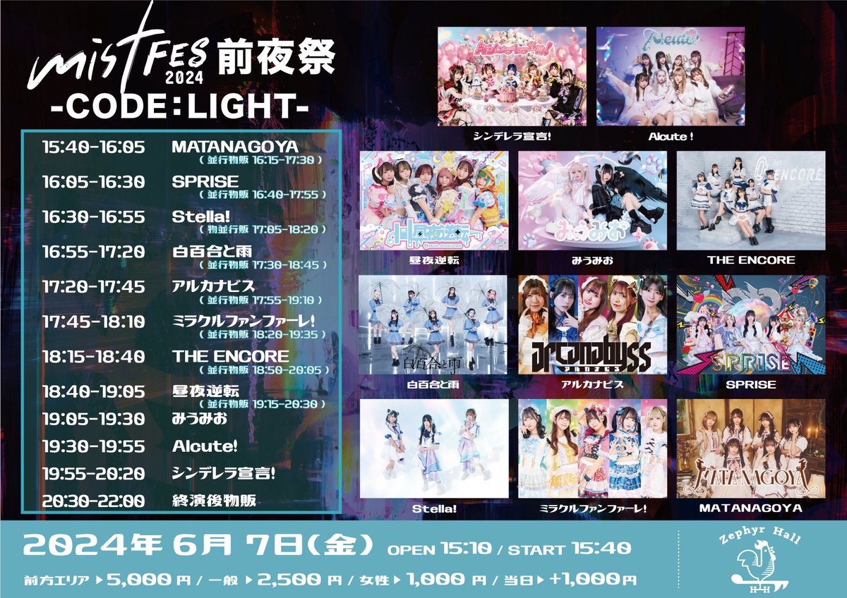 【6/7(金) Zephyr Hall】

mistFES2024 前夜祭 - CODE：LIGHT -

開場/開演 15:10/15:40
料金：前方エリア ¥5,000 / 一般 ¥2,500 / 女性 ¥1,000
チケット：t.livepocket.jp/e/240607light
<抽選> ~5/20(月) 23:59
<先着> 5/22(水) 20:00~

⏰出演時間⏰
🎤19:30~19:55 📸終演後

🥂指名入場特典🏹