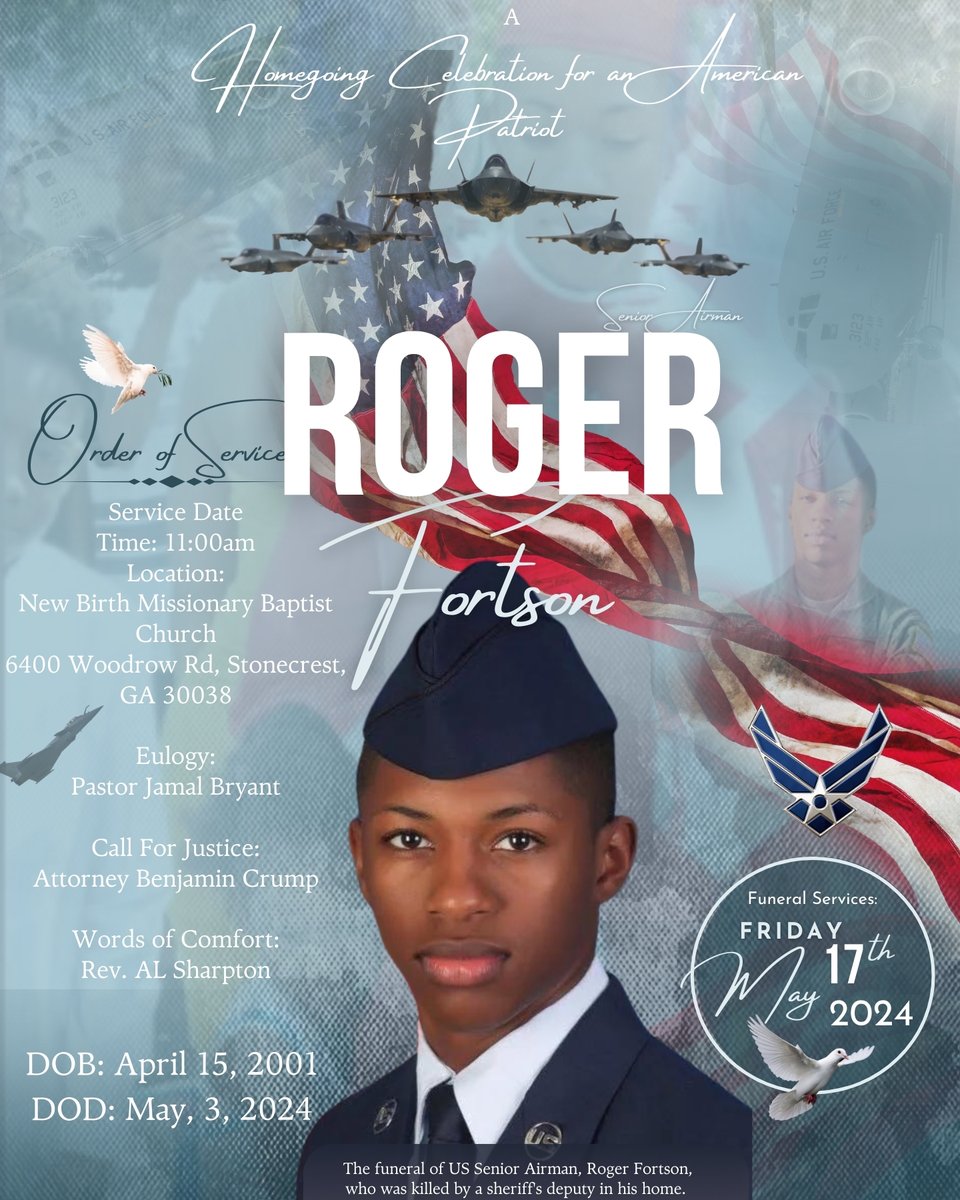 In Loving Memory of ROGER N. FORTSON April 15, 2001 - May 3, 2024 Friday, March 17, 2024, 11:00 A.M. ET New Birth Missionary Baptist Church 6400 Woodrow Road at Bishop Eddie L. Long Parkway Stonecrest, GA 30038 Interment: Lincoln Cemetery, Atlanta, GA