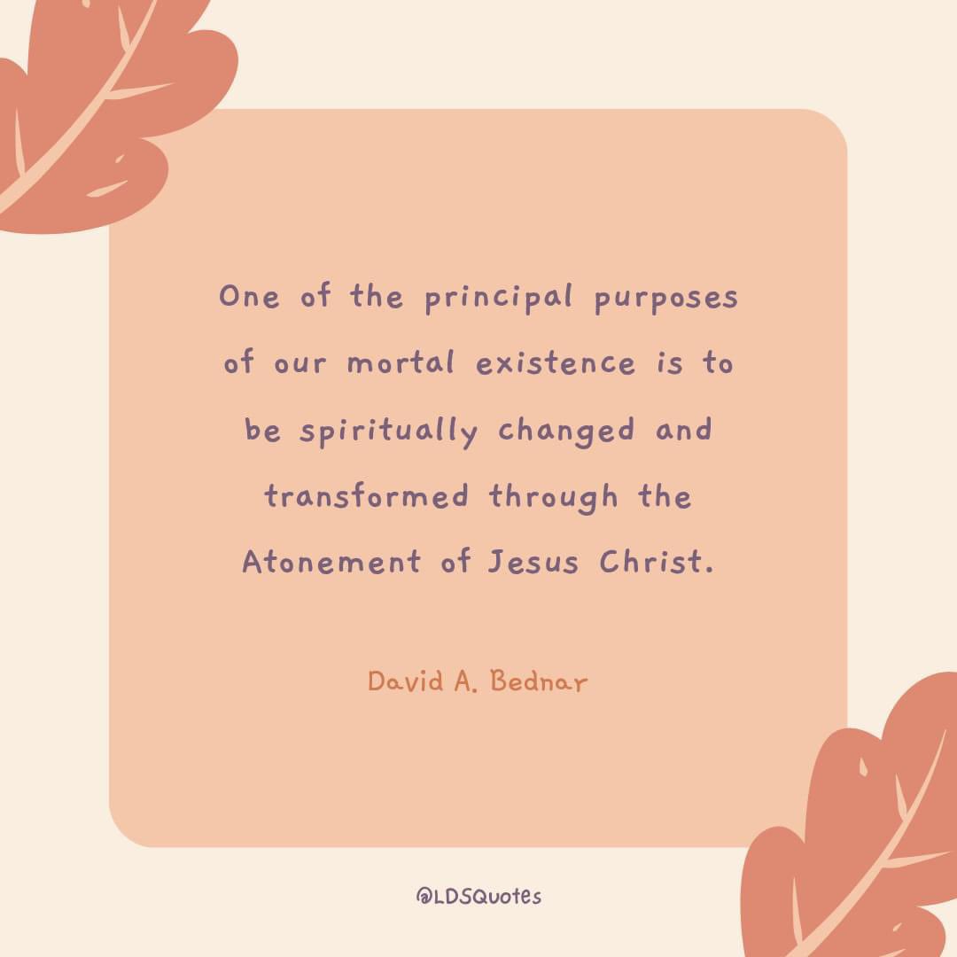 “One of the principal purposes of our mortal existence is to be spiritually changed and transformed through the Atonement of Jesus Christ.”— David A. Bednar

#TrustGod #CountOnHim #LDSChurch #HearHim #ComeUntoChrist #ShareGoodness #ChildrenOfGod #GodLovesYou #WordOfGod