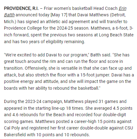 Long Beach State WBB transfer Davai Matthews (6-3 SO center, Detroit, MI) has landed at Providence, completing their 2024-25 roster: 11 returnees, 2 freshmen (Orlagh Gormley and Audrey Shields), and 2 transfers (the other being Mackayla Scarlett [Xavier]) friars.com/news/2024/5/17…