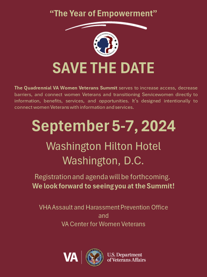 Save the date: 2024 National Women Veterans Summit, “The Year of Empowerment,” on Sept. 5-7, 2024, in Washington, D.C. It brings all VA's resources and services in one place to connect women Veterans and transitioning service women to the benefits and services they have earned.