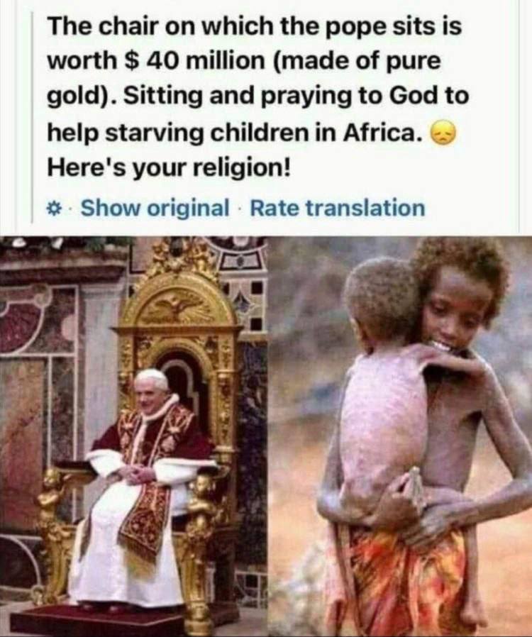 Der Stuhl auf dem der Papst sitzt ist aus purem Gold und hat einen Wert von 40 Millionen Dollar.
Dort sitzt er und betet für hungernde Kinder in Afrika zu Gott.
Das ist eure Religion!