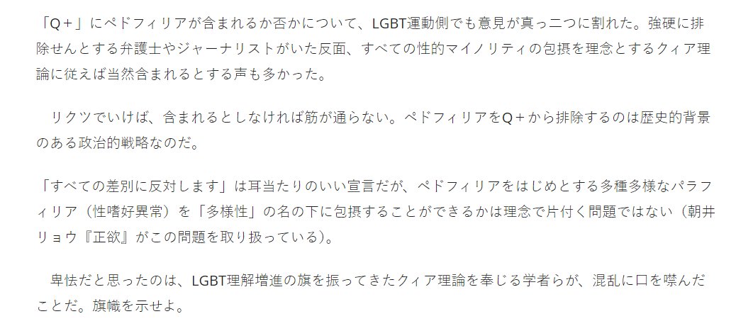 ＞「Q＋」にペドフィリアが含まれるか否かについて、LGBT運動側でも意見が真っ二つに割れた。強硬に排除せんとする弁護士やジャーナリストがいた反面、すべての性的マイノリティの包摂を理念とするクィア理論に従えば当然含まれるとする声も多かった
bookbang.jp/review/article…
これは「嘘」なんですか？