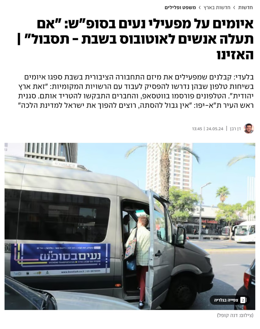 מתנגדים לתחבורה בשבת, צלצלו לאחרונה לנהגי נעים בסופ"ש, הטרידו אותם, איימו עליהם וניסו לגרום להם להפסיק לעבוד. בין היתר אמרו "אתה בארץ יהודית פה ואתה תעשה מה שארץ יהודית אומרת", ואפילו איימו ברצח: "אני ארצח אותך, נשבע לך אני ארצח אותך!"
1/6