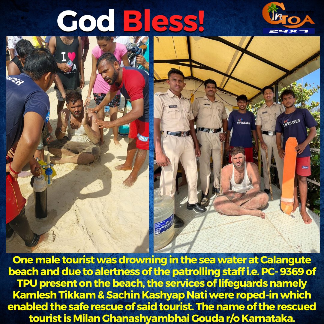 #GodBless- One male tourist was drowning in the sea water at Calangute beach and due to alertness of the patrolling staff i.e. PC- 9369 of TPU present on the beach, the services of lifeguards namely Kamlesh Tikkam & Sachin Kashyap Nati were roped-in which enabled the safe rescue