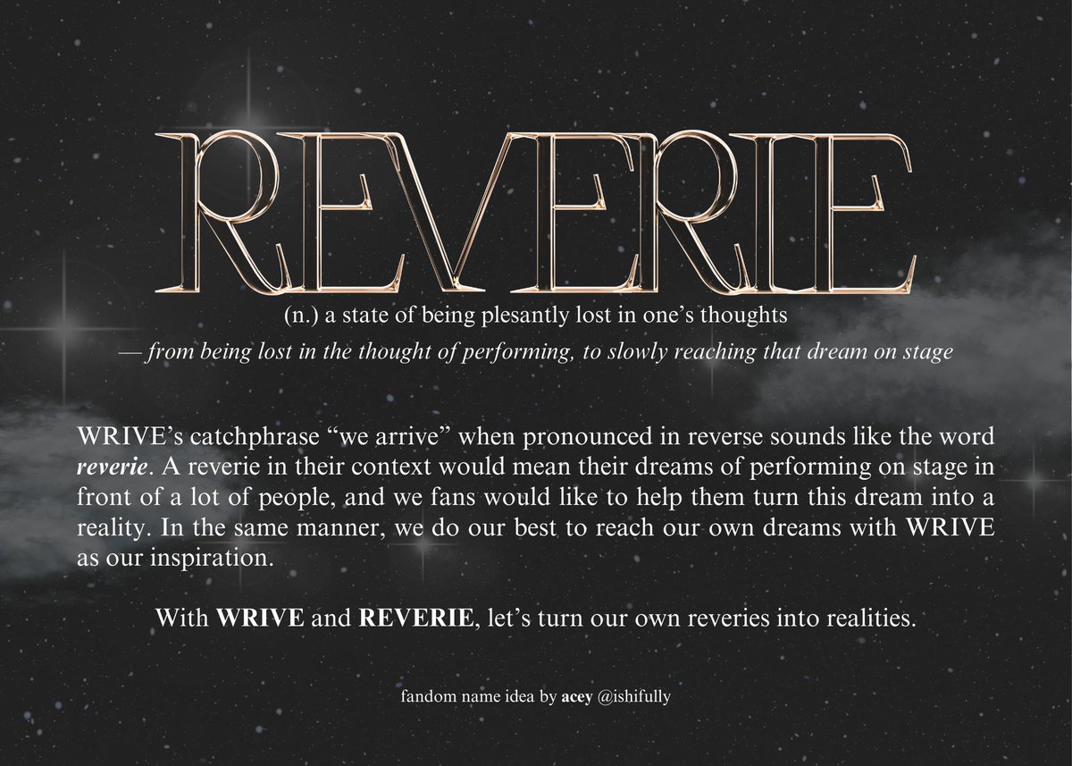 REVERIE
(n.) a state of being plesantly lost in one's thoughts

With WRIVE and REVERIE, let's turn our own reveries into realities.

This is my suggestion for our fandom name! I hope you can read the caption for the explanation.

WRIVE FANDOM NAME
#CatchUpWithWRIVE
#WRIVE