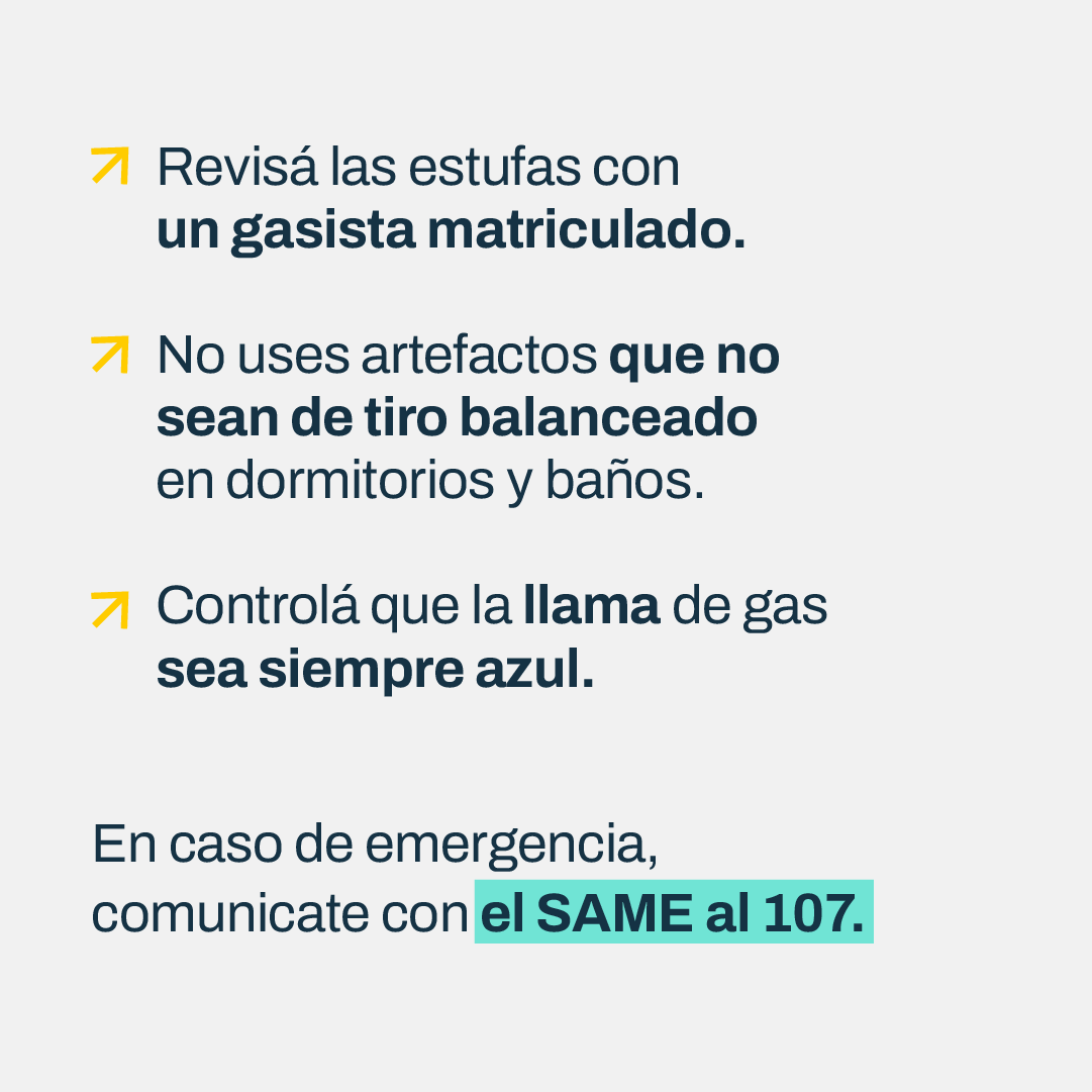 Prevení intoxicaciones, el monóxido de carbono es letal.

Es un gas inodoro, incoloro, insípido y no irritante, que se produce por la mala combustión del gas natural, la leña, el carbón o la nafta.

En caso de emergencias, comunicate con el SAME al 107.