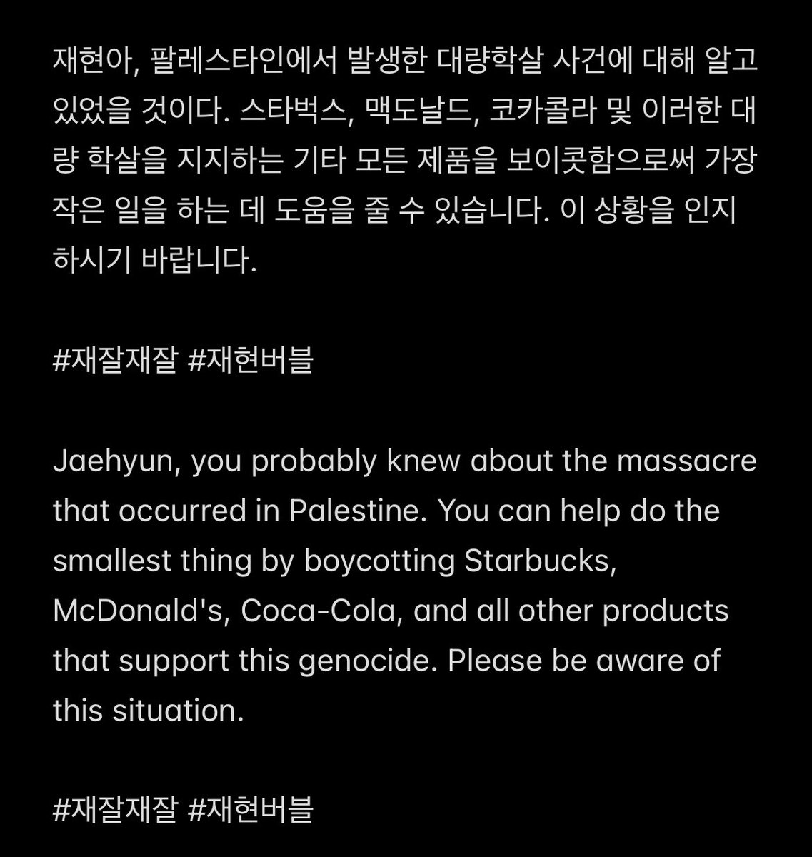 Jaehyun, you probably knew about the massacre that occurred in Palestine. You can help do the smallest thing by boycotting Starbucks, McDonald's, Coca-Cola, and all other products that support this genocide. Please be aware of this situation.

#재잘재잘 #재현버블