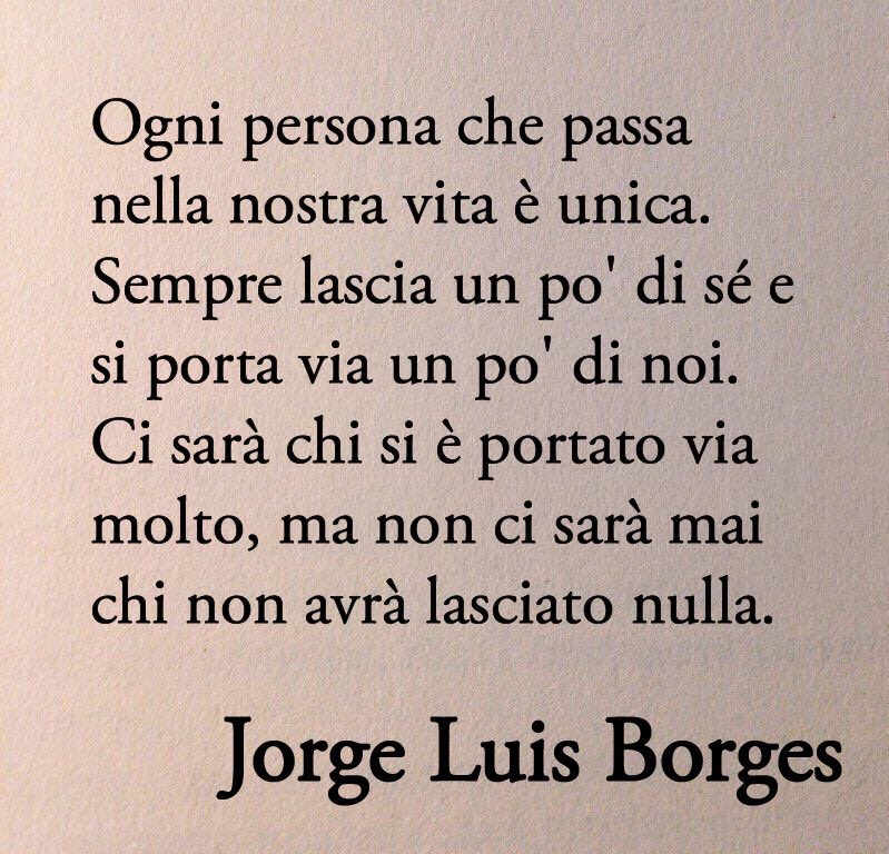 Ogni persona che passa nella nostra vita è unica. Sempre lascia un po' di sé e si porta via un po' di noi. Ci sarà chi si è portato via molto, ma non ci sarà mai chi non avrà lasciato nulla. Questa è la più grande responsabilità della nostra vita e la prova evidente che due anime