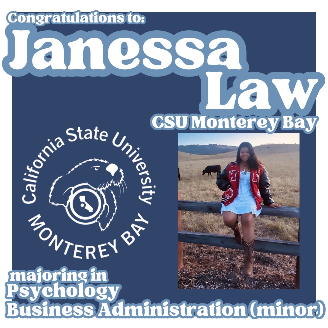 As we continue to celebrate the post-high school plans of Hollister High School students, we are proud to announce that Janessa Law will attend CSU Monterey Bay and major in psychology, with a minor in business administration.