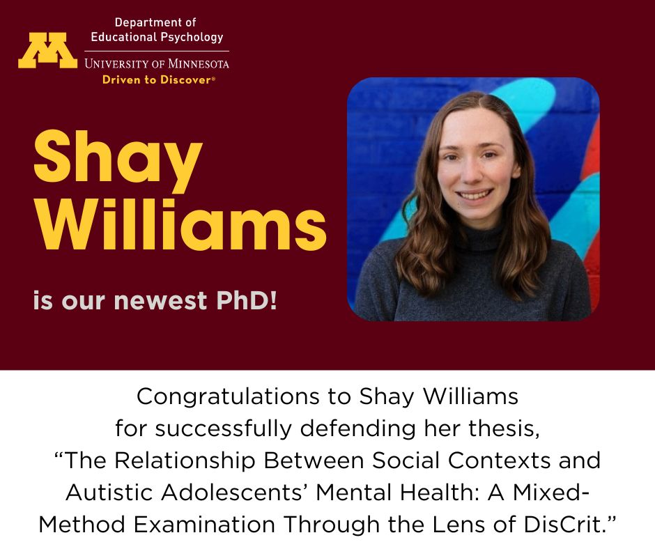 Congratulations to our newest PhD! On May 30, Shay Williams successfully defended her dissertation, "The Relationship Between Social Contexts and Autistic Adolescents’ Mental Health: A Mixed-Method Examination Through the Lens of DisCrit." 

Best wishes. We're #UMNProud of you!