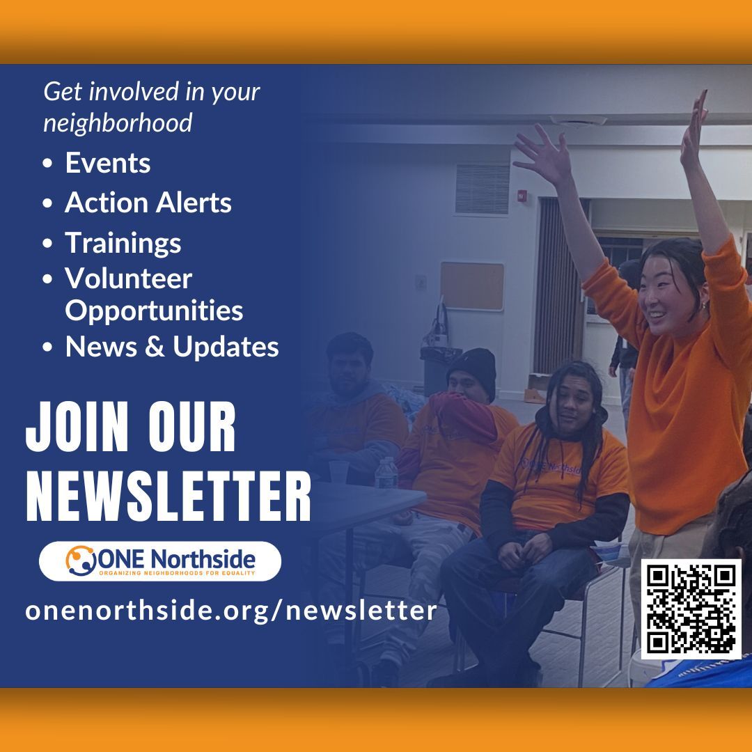 Want to stay in the know on the latest ONE Northside news?  Sign up for our newsletter at onenorthside.org/newsletter. You can also sign up for updates on Housing Justice, Police Accountability, Environmental Justice, and our Communities Partnering 4 Peace violence prevention team!