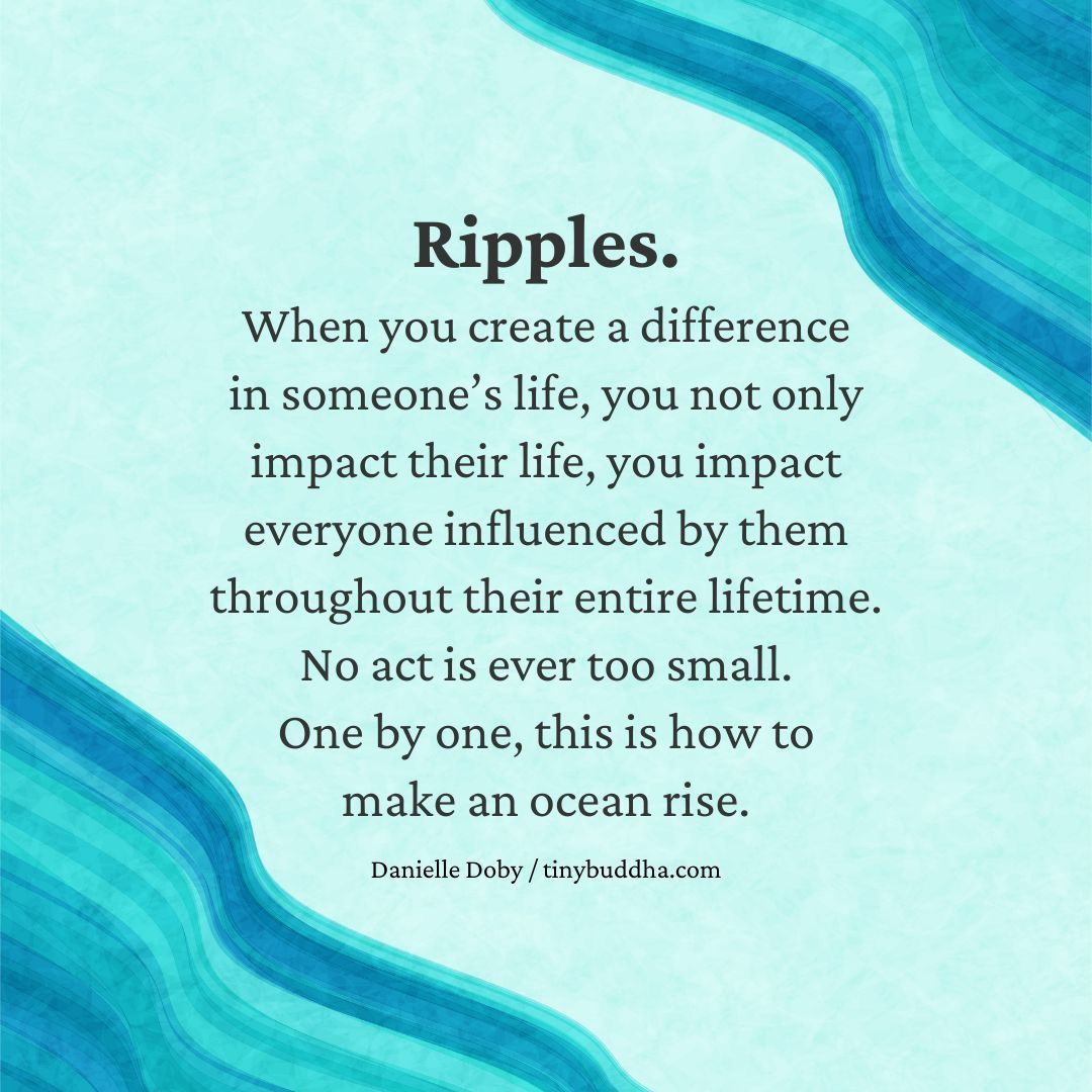 'Ripples. When you create a difference in someone’s life, you not only impact their life, you impact everyone influenced by them throughout their entire lifetime. No act is ever too small. One by one, this is how to make an ocean rise.' ~Danielle Doby⠀