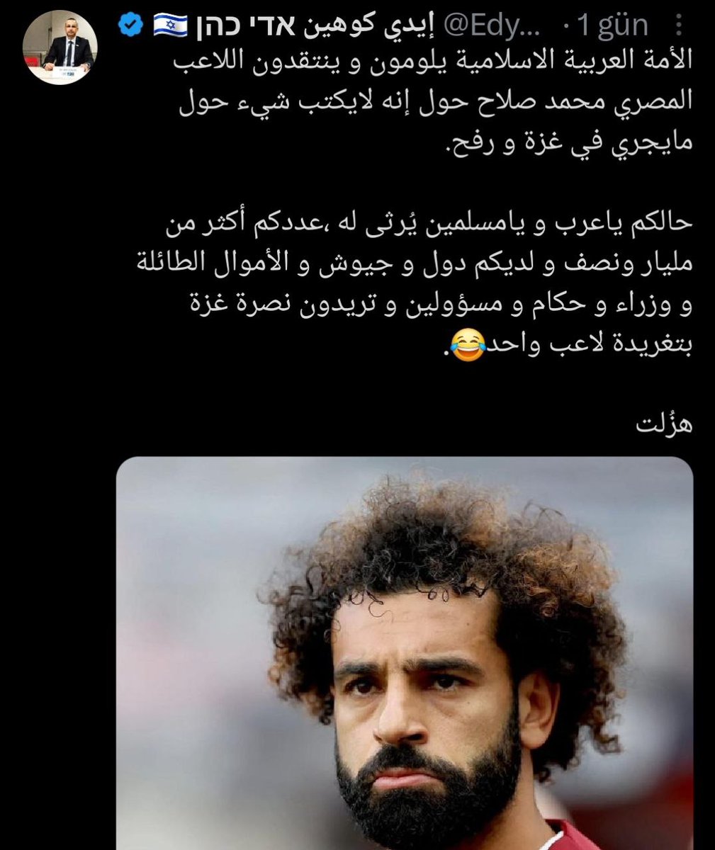 🗣 İsrailli gazeteci Edy Cohen, İslam alemiyle dalga geçti:

"Ey Müslümanlar! Durumunuz içler acısı. Sayınız bir buçuk milyardan fazla; ülkeleriniz, ordularınız, paralarınız, yöneticileriniz var ama siz futbolcu Muhammed Salah'ın atacağı tweetten medet umuyorsunuz."