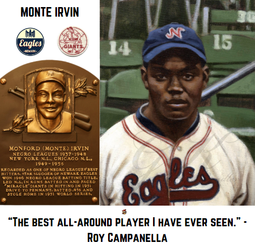 Many believed Monte Irvin would be the player to break the color barrier, not Jackie, and Cool Papa Bell believed he should have been. As good as Monte was for the New York Giants in the 1950's, he was a superstar for the Newark Eagles prior to WWII. Monte himself said he