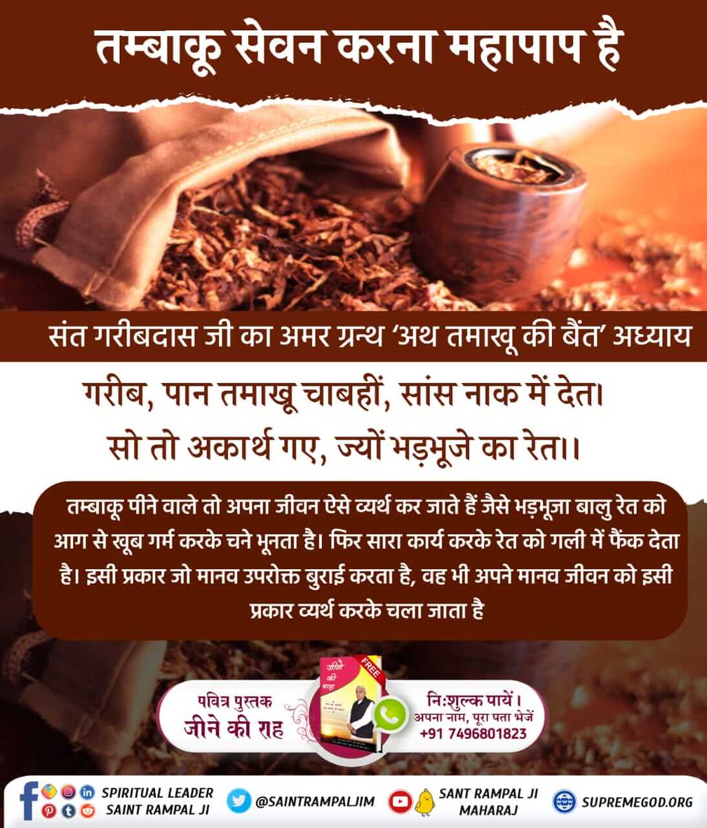 #सबपापोंमें_प्रमुख_पाप_तंबाखू
तम्बाकू पीने वाले तो अपना जीवन ऐसे व्यर्थ कर जाते हैं जैसे भड़भूजा बालु रेत को आग से खूब गर्म करके चने भूनता है। फिर सारा कार्य करके रेत को गली में फेंक देता है। इसी प्रकार जो मानव उपरोक्त बुराई करता है, वह भी अपने जीवन को इसी प्रकार व्यर्थ करके चला