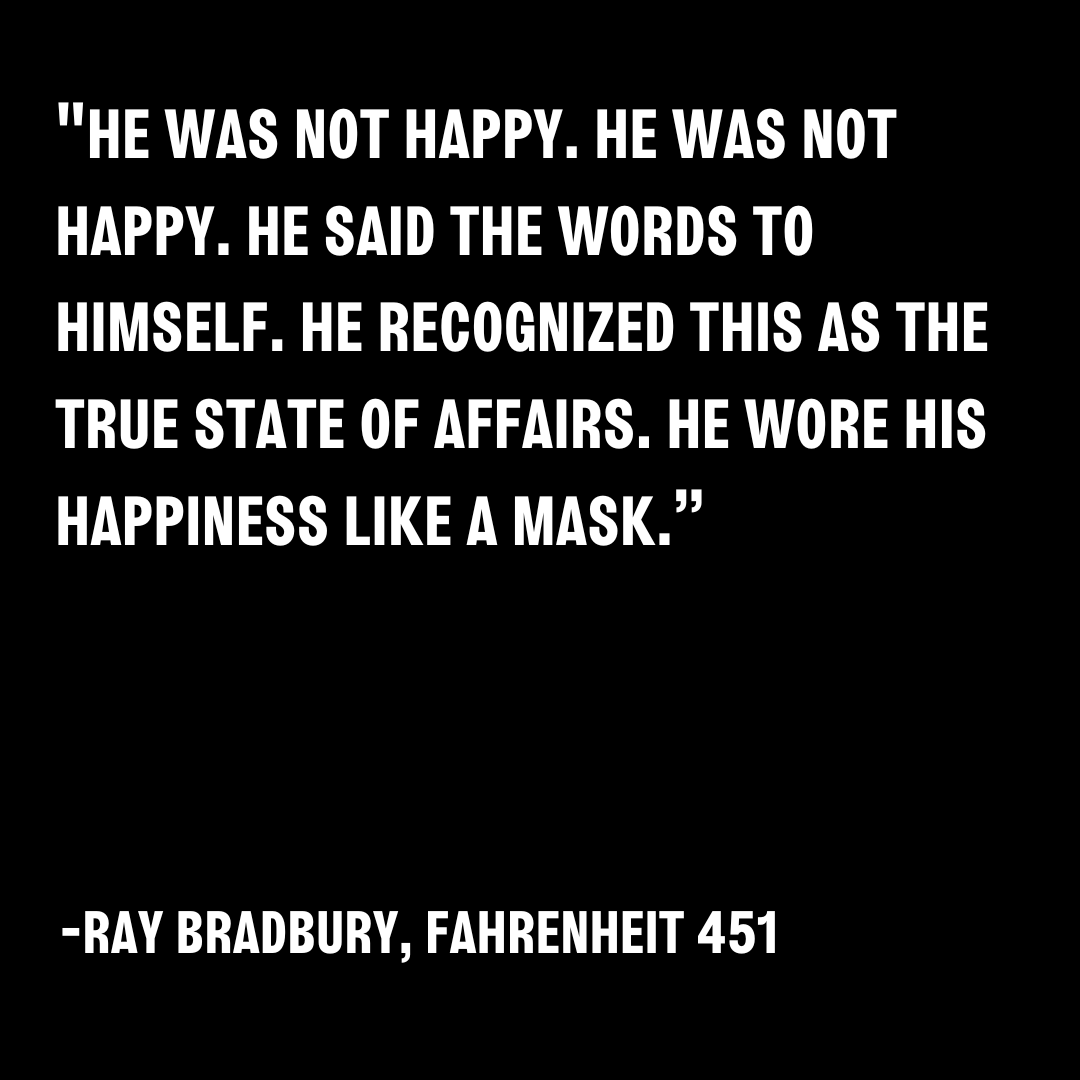 'He was not happy. He was not happy. He said the words to himself. He recognized this as the true state of affairs. He wore his happiness like a mask.” -Ray Bradbury, Fahrenheit 451 . . . #RayBradbury #Fahrenheit451 #Happiness #Unhappy #Montag