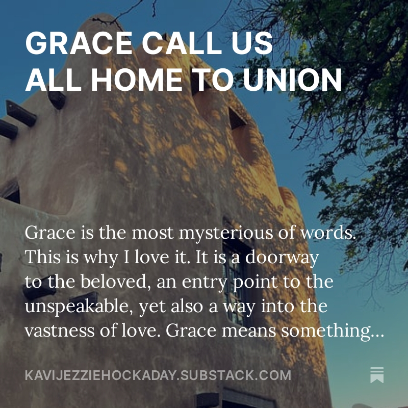 GRACE CALL US ALL HOME TO UNION.

Grace is the most mysterious of words. This is why I love it. It is a doorway to the beloved, an entry point to the unspeakable, yet also a way into the vastness of love.

Grace means something different to everyone. Yet in it is softness. There