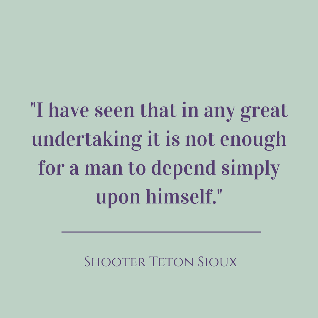 I have seen that in any great undertaking it is not enough for a man to depend simply upon himself.  Shooter Teton Sioux