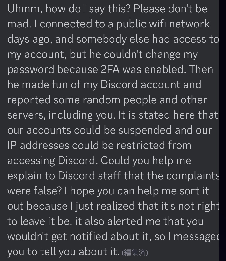 Discord乗っ取り詐欺に遭いかけた話】 ⓪同じ鯖の顔見知りが乗っ取られる ①彼が私に「2段階認証 パスワード変更はされなかったけど、腹いせでスパムを送りまくってて永久凍結されるかもしれない、ほんとごめん」「Discordのサポートにフレンド申請送って取り下げをお願い  ...