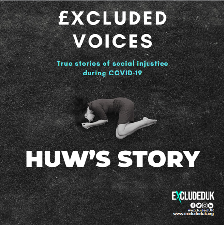 £xcluded Voices: True Stories of social injustice during COVID-19

Follow our series of stories from #ExcludedUK members who were one of the 3.8 million UK taxpayers excluded from fair and equal financial support during the Covid-19 pandemic.

NAME: Huw Davies 
OCCUPATION: IT