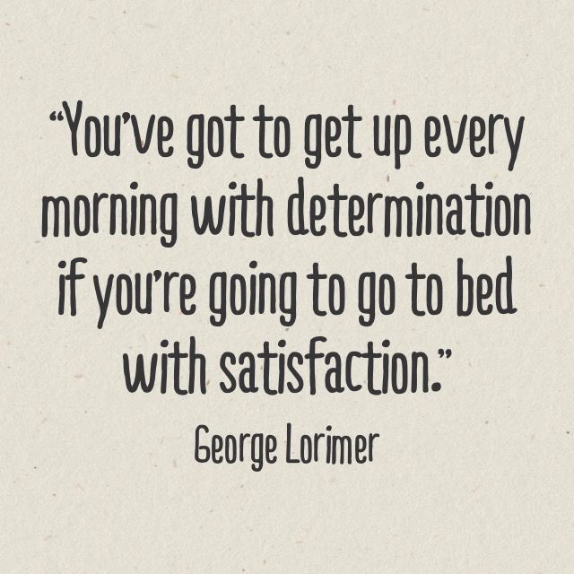 “You’ve got to get up every morning with determination if you’re going to go to bed with satisfaction.” – George Lorimer