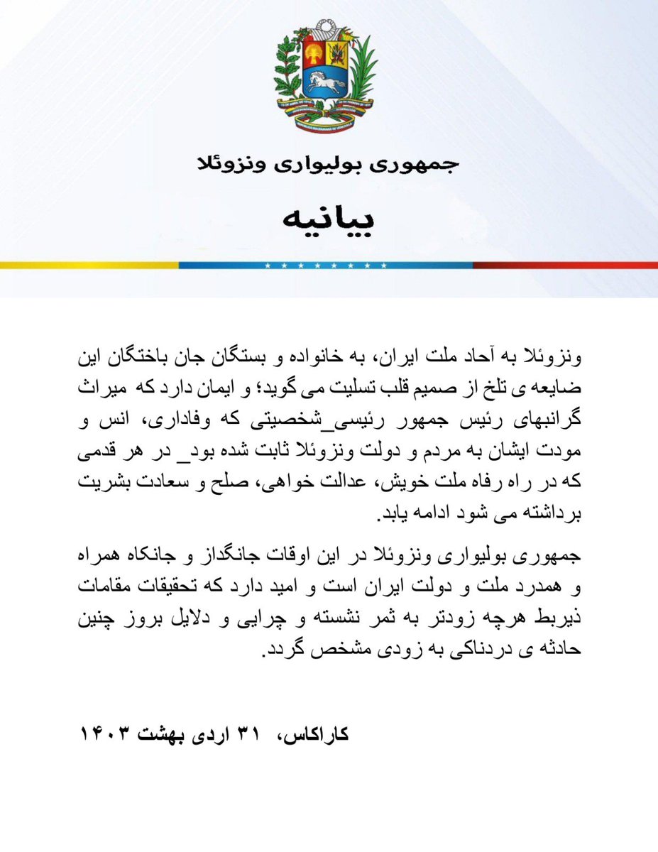 جمهوری بولیواری ونزوئلا با نهایت تأسف و تألم تسلیت خود را نسبت به حادثه غم انگیز سقوط هلکوپتر حامل رئیس جمهور جمهوری اسلامی ایران، آقای سید ابراهیم رئیسی، وزیر امورخارجه ایران آقای حسین امیرعبداللهیان، امام جمعه تبریز آیت الله سید محمدعلی آل هاشم، استاندار آذربایجان شرقی آقای