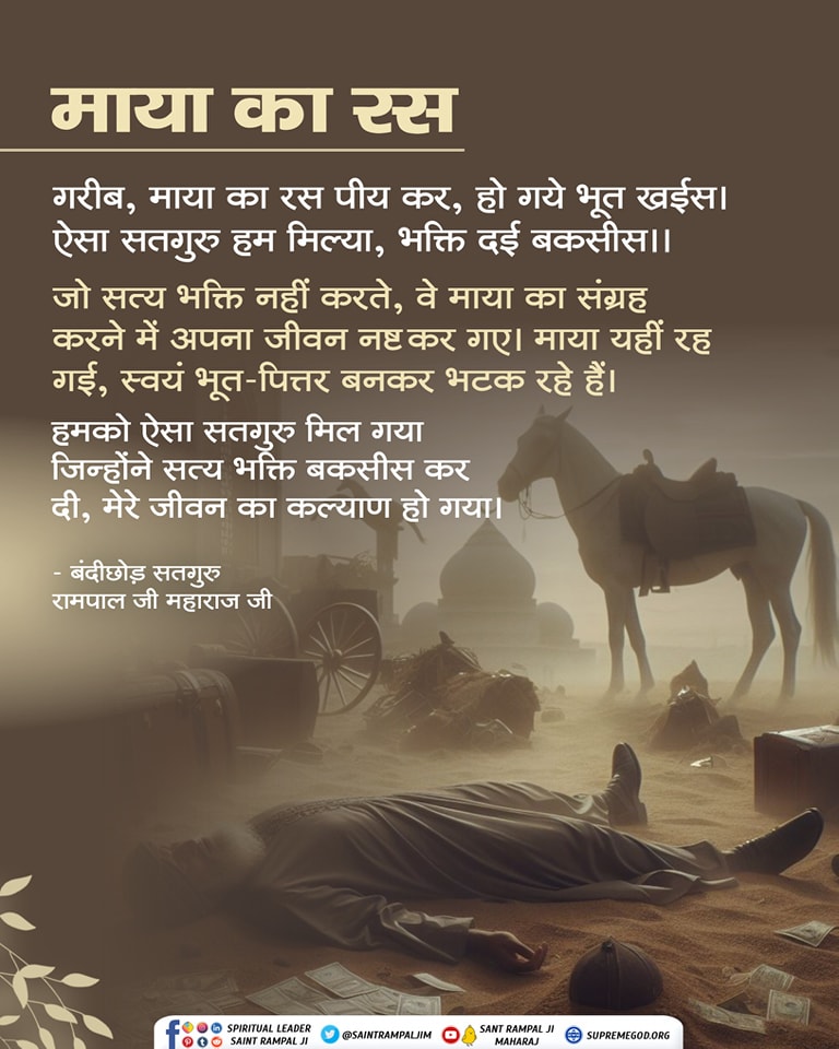 #GodMorningMonday     माया का रस
गरीब,माया का रस पीय कर,हो गये भूत खईस।
ऐसा सतगुरु हम मिल्या, भक्ति दई बकसीस।।
जो सत भक्ति नहीं करते, वे माया का संग्रह करने में अपना जीवन नष्ट कर गए।माया यही रह गई,स्वयं भूत-पितर बनकर भटक रहे हैं।
जानकारी देखें साधना टीवी चैनल शाम 7:30 से।