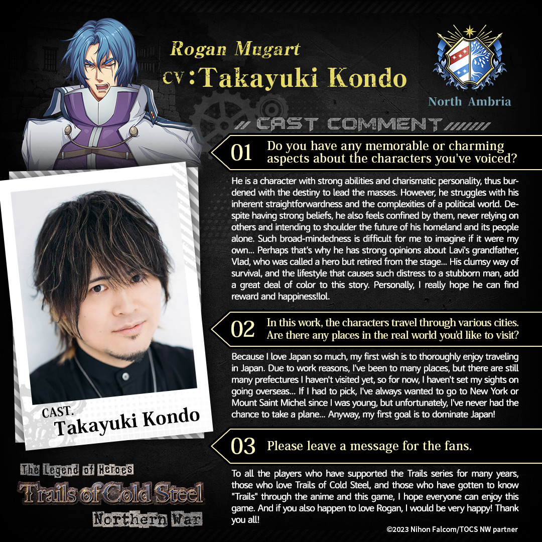 Voice Actor Interview

🔨 Rogan Mugart
🔨 CV: Takayuki Kondo 

'He is a character with strong abilities and charismatic personality, thus burdened with the destiny to lead the masses. However, he struggles with his inherent straightforwardness and the complexities of a political