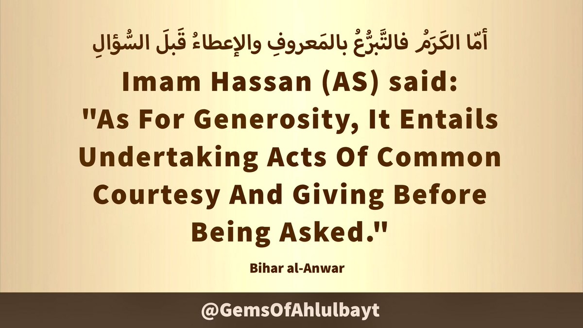 #ImamHassan (AS) said:

'As For Generosity, It Entails 
Undertaking Acts Of Common 
Courtesy And Giving Before 
Being Asked.'

#ImamHasan #YaHasan 
#YaHassan #AhlulBayt