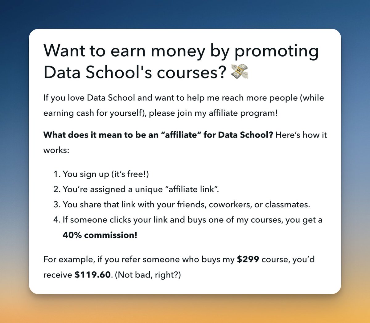 Are you a fan of Data School? I'd love to PAY YOU for sharing my courses with others! How it works:

1️⃣ Share a link to my courses with your colleagues
2️⃣ If they make a purchase, you'll get 40% of what they paid

Get started in 60 seconds by joining here: courses.dataschool.io/affiliate