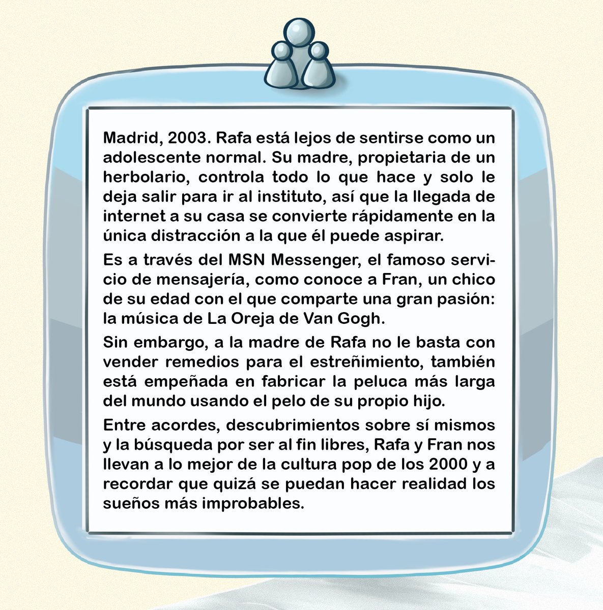 EdicionesDorna's tweet image. 👥 #SINOPSIS 👥

La madre de Rafa controla todo lo que hace y el internet de principios de los 2000 se vuelve su único consuelo. Cuando conoce a Fran, tan fan como él de La Oreja de Van Gogh, todo cambia...

#DeseosDeSueñosImprobables de @VicGuez empieza el jueves su preventa 👀