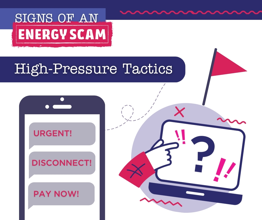 Do you know the warning signs of an energy scam? High-pressure tactics should raise a red flag. Scammers typically pressure consumers and make threats to disconnect your service if payment isn’t received immediately.