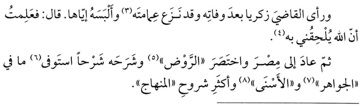 After Shaykh al-Islām Zakariyyā passed away, Ibn Hajar al-Haytamī saw him in a dream, taking off his ‘Imāmah and giving it to him. Ibn Hajar said: “So I understood that Allāh shall join me with him.” He mentioned this in his Hāshiyah on Fath al-Jawād.