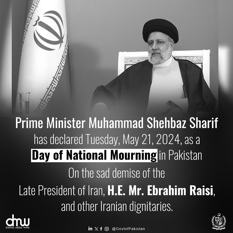 On the sad demise of the President of Iran, H. E. Mr. Ebrahim Raisi, and other Iranian dignitarics, the Prime Minister Muhammad Shehbaz Sharif has declared Tuesday, May 21, 2024 as a Day of National Mourning in Pakistan. Tomorrow, the National Flag shall fly at half-mast