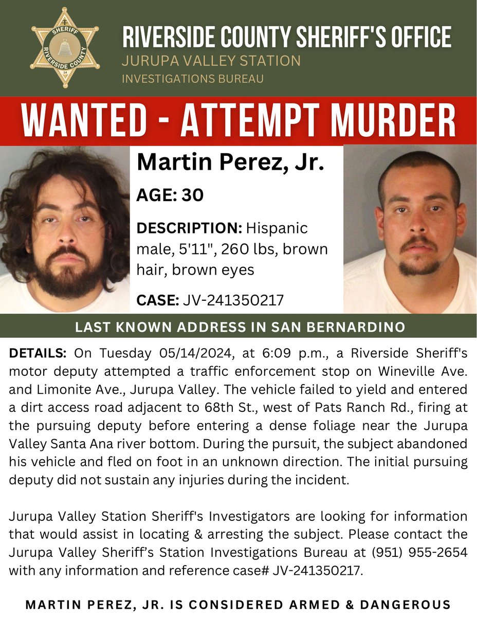 Martin Perez , Jr. is wanted for attempt murder. He is considered ARMED & DANGEROUS. Anyone with information on his whereabouts is encouraged to call the Jurupa Valley Sheriff’s Station Investigations Bureau, at 951- 955- 2654. Thank you.