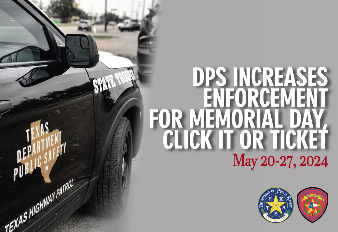 LATEST NEWS: DPS Increases Memorial Day Traffic Enforcement (May 20-27, 2024) AUSTIN – Texas DPS is encouraging Texas motorists to heed driver safety tips and prepare for enhanced Memorial Day enforcement efforts, including the annual Click It or Ticket and Operation Crash