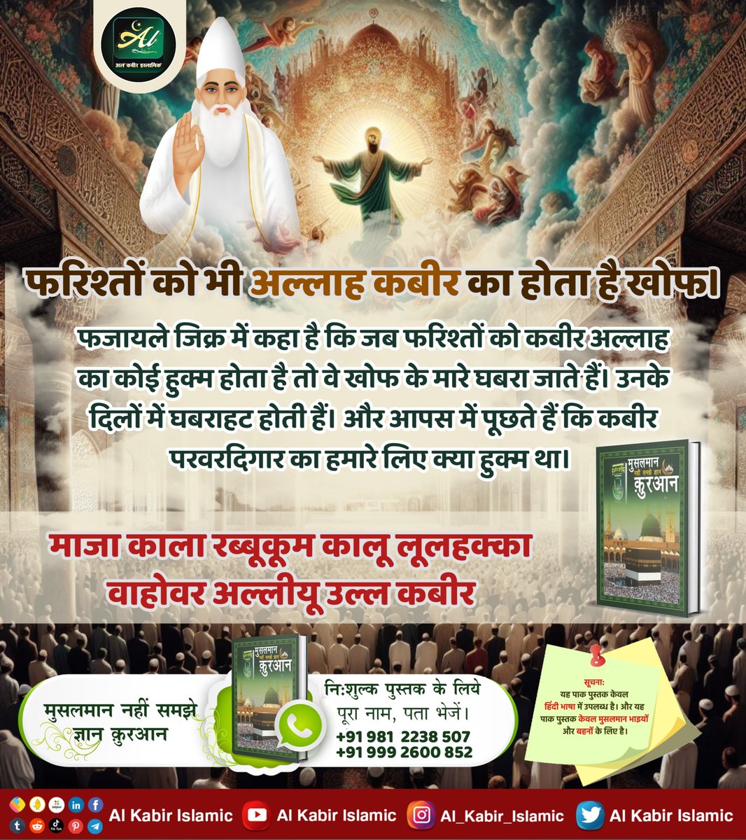 फरिश्तों को भी अल्लाह कबीर का होता है खोफ।
फजायले जिक्र में कहा है कि जब फरिश्तों को कबीर अल्लाह का कोई हुक्म होता है तो वे खोफ के मारे घबरा जाते हैं। उनके दिलों में घबराहट होती हैं और आपस में पूछते हैं कि कबीर परवरदिगार का हमारे लिए क्या हुक्म था।
#AlKabir_Islamic
#SaintRampalJi