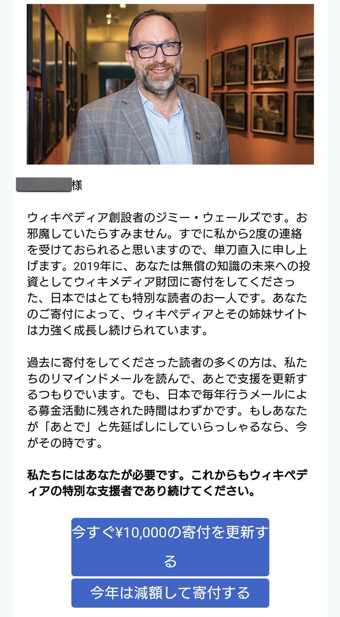 wikipediaから最後通牒みたいなメール来て草 すまんなジミー・ウェールズ、今はウマ娘の課金で(ry  まぁ真面目な話するとwikipediaの閲覧頻度が募金当時からかなり減ってるというのも理由としてある なんでやろね（考えるのをやめた）
