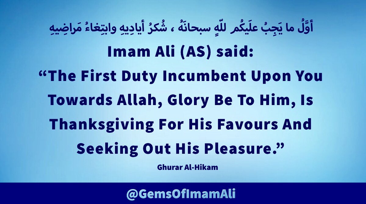 #ImamAli (AS) said: 

“The First Duty Incumbent 
Upon You Towards Allah, Glory 
Be To Him, Is Thanksgiving 
For His Favours And Seeking 
Out His Pleasure.”

#YaAli #HazratAli 
#MaulaAli #AhlulBayt